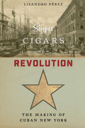 Sugar, Cigars, and Revolution – The Making of Cuban New York de Lisandro Pérez