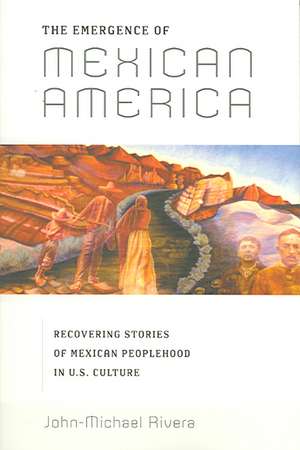 The Emergence of Mexican America – Recovering Stories of Mexican Peoplehood in U.S. Culture de John–michael Rivera