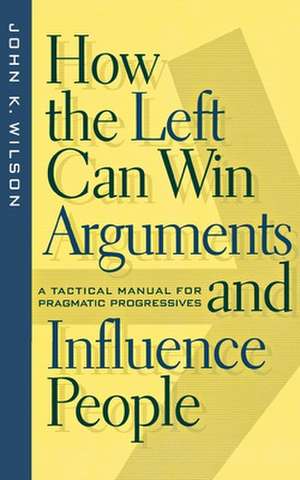 How the Left Can Win Arguments and Influence Peo – A Tactical Manual for Pragmatic Progressives de John K. Wilson