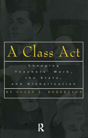 A Class Act: Changing Teachers Work, the State, and Globalisation de Susan Robertson