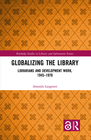 Globalizing the Library: Librarians and Development Work, 1945-1970 de Amanda Laugesen