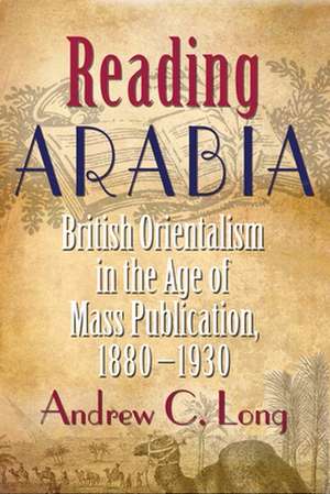 Reading Arabia: British Orientalism in the Age of Mass Publication, 1880-1930 de Andrew C. Long