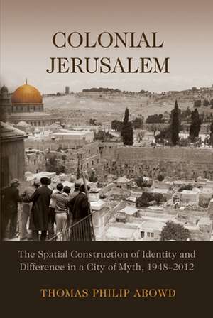 Colonial Jerusalem: The Spatial Construction of Identity and Difference in a City of Myth, 1948-2012 de Thomas Philip Abowd