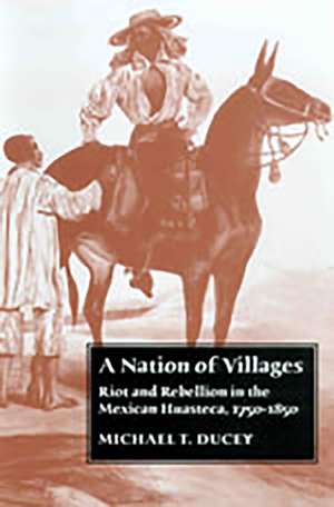 A Nation of Villages: Riot and Rebellion in the Mexican Huasteca, 1750-1850 de Michael T. Ducey