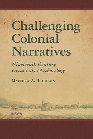 Challenging Colonial Narratives: Nineteenth-Century Great Lakes Archaeology de Matthew A. Beaudoin