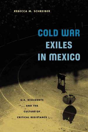 Cold War Exiles in Mexico: U.S. Dissidents and the Culture of Critical Resistance de Rebecca M. Schreiber