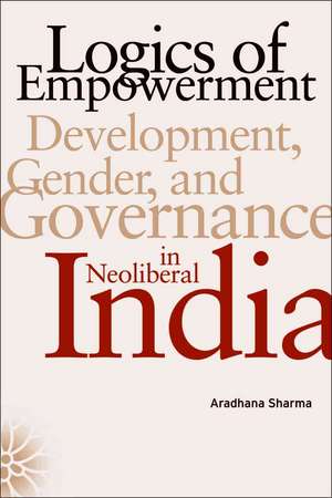 Logics of Empowerment: Development, Gender, and Governance in Neoliberal India de Aradhana Sharma