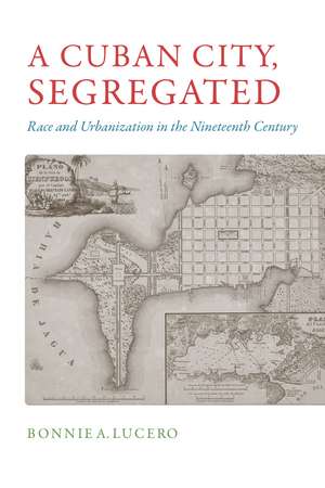 A Cuban City, Segregated: Race and Urbanization in the Nineteenth Century de Bonnie A. Lucero