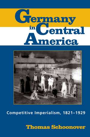 Germany in Central America: Competitive Imperialism, 1821-1929 de Dr. Thomas Schoonover