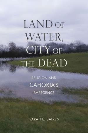 Land of Water, City of the Dead: Religion and Cahokia's Emergence de Sarah E. Baires