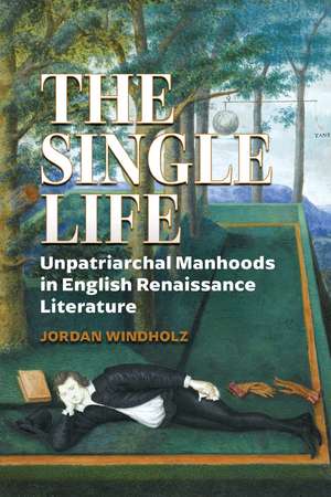 The Single Life: Unpatriarchal Manhoods in English Renaissance Literature de Jordan Windholz