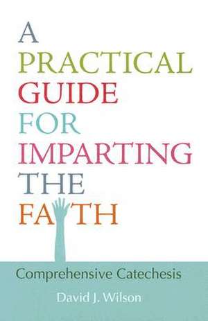 A Practical Guide for Imparting the Faith: Comprehensive Catechesis de David J. Wilson