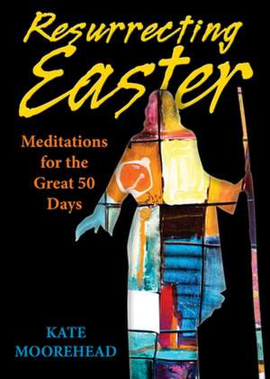 Resurrecting Easter: Meditations for the Great 50 Days de Kate Moorehead