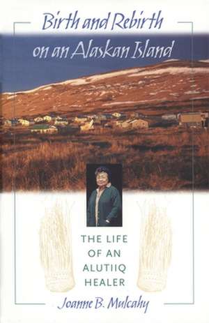 Birth and Rebirth on an Alaskan Island: The Life of an Alutiiq Healer de Joanne B. Mulcahy