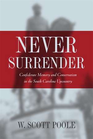 Never Surrender: Confederate Memory and Conservatism in the South Carolina Upcountry de W. Scott Poole