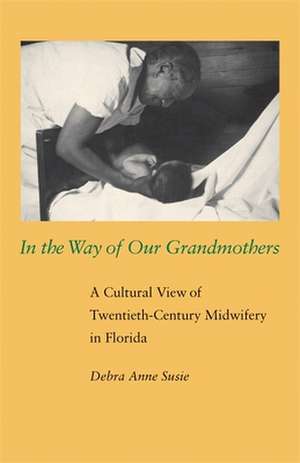 In the Way of Our Grandmothers: A Cultural View of Twentieth-Century Midwifery in Florida de Debra Anne Susie