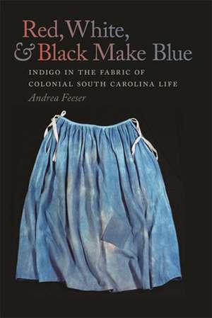 Red, White, & Black Make Blue: Indigo in the Fabric of Colonial South Carolina Life de Andrea Feeser