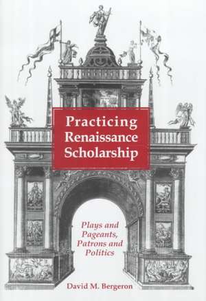 Practicing Renaissance Scholarship: Plays and Pageants, Patrons and Politics de David M. Bergeron