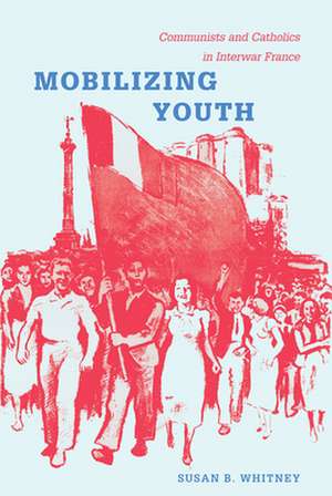 Mobilizing Youth – Communists and Catholics in Interwar France de Susan Whitney