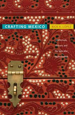 Crafting Mexico – Intellectuals, Artisans, and the State after the Revolution de Rick A. López