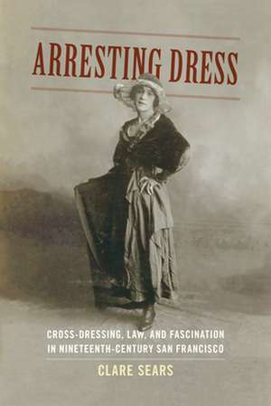 Arresting Dress – Cross–Dressing, Law, and Fascination in Nineteenth–Century San Francisco de Clare Sears