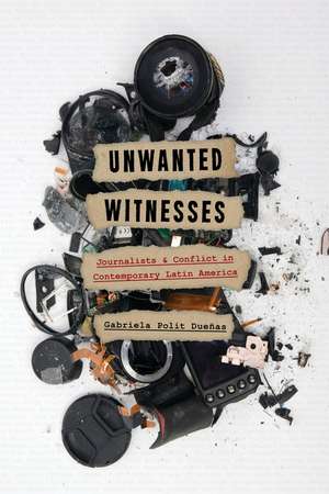 Unwanted Witnesses: Journalists and Conflict in Contemporary Latin America de Gabriela Polit Dueñas