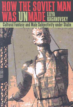 How the Soviet Man Was Unmade: Cultural Fantasy and Male Subjectivity under Stalin de Lilya Kaganovsky