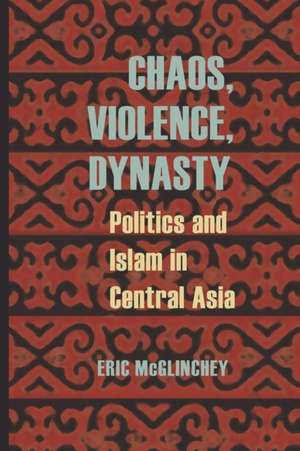 Chaos, Violence, Dynasty: Politics and Islam in Central Asia de Eric McGlinchey