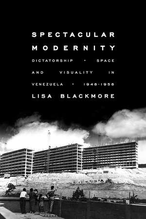 Spectacular Modernity: Dictatorship, Space, and Visuality in Venezuela, 1948-1958 de Lisa Blackmore