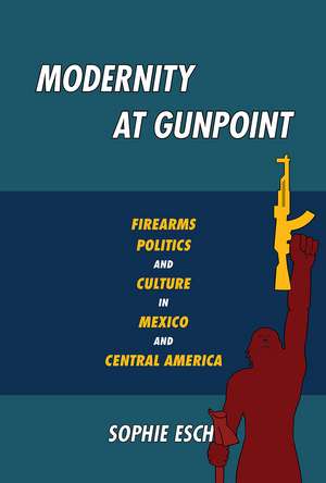 Modernity at Gunpoint: Firearms, Politics, and Culture in Mexico and Central America de Sophie Esch