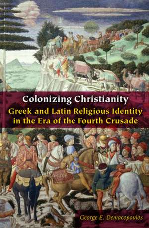 Colonizing Christianity – Greek and Latin Religious Identity in the Era of the Fourth Crusade de George E. Demacopoulos