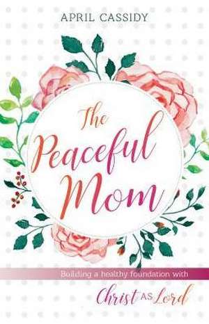 Peaceful Mom – Building a Healthy Foundation with Christ as Lord de April Cassidy