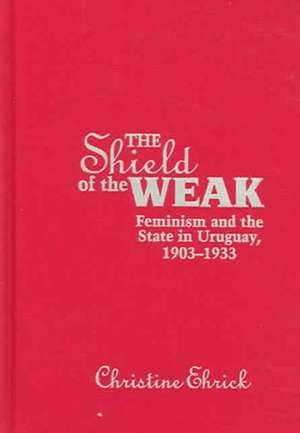 The Shield of the Weak: Feminism and the State in Uruguay, 1903-1933 de Christine Ehrick