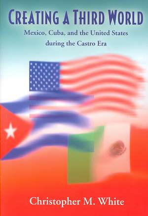 Creating a Third World: Mexico, Cuba, and the United States During the Castro Era de Christopher M. White