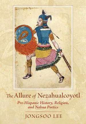 The Allure of Nezahualcoyotl: Pre-Hispanic History, Religion, and Nahua Poetics de Lee Jongsoo