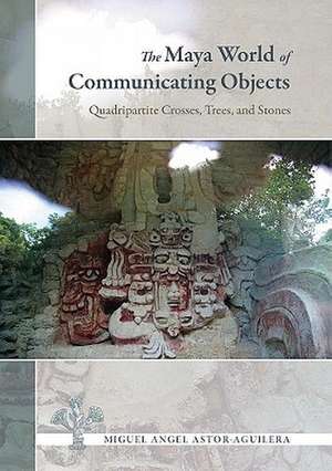 The Maya World of Communicating Objects: Quadripartite Crosses, Trees, and Stones de Miguel Angel Astor-Aguilera