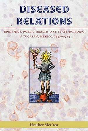 Diseased Relations: Epidemics, Public Health, and State-Building in Yucatan, Mexico, 1847-1924 de Heather McCrea