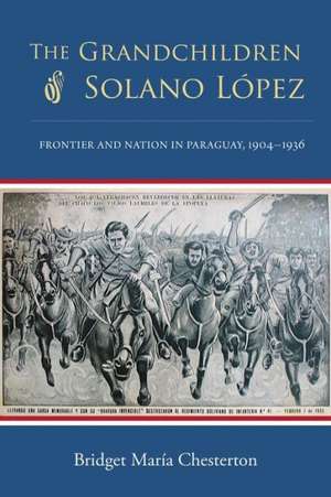 The Grandchildren of Solano Lopez: Frontier and Nation in Paraguay, 1904 1936 de Bridget Maria Chesterton