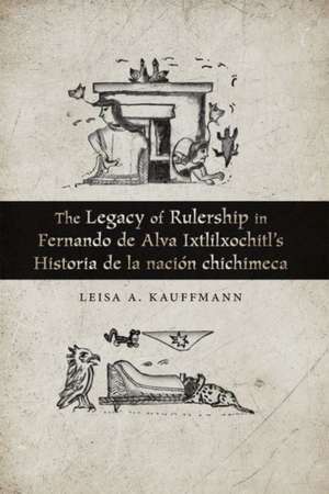 Legacy of Rulership in Fernando de Alva Ixtlilxochitl's Historia de la nacion chichimeca de Leisa A. Kauffmann