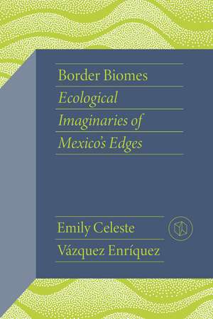 Border Biomes: Ecological Imaginaries of Mexico's Edges de Emily Celeste Vázquez Enríquez