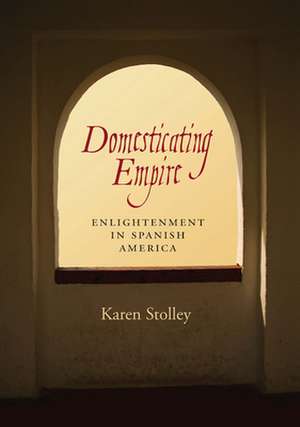 Domesticating Empire: Enlightenment in Spanish America de Karen Stolley