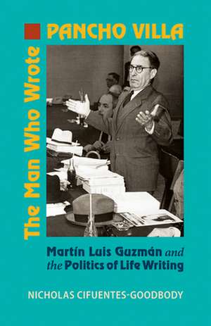 The Man Who Wrote Pancho Villa: Martin Luis Guzman and the Politics of Life Writing de Nicholas Cifuentes-Goodbody