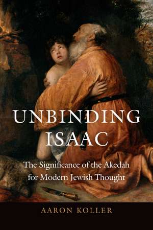 Unbinding Isaac: The Significance of the Akedah for Modern Jewish Thought de Aaron Koller