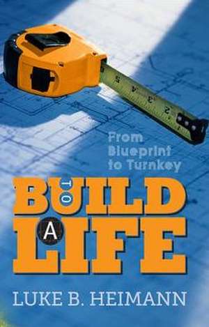 To Build a Life: From Blueprint to Turnkey de Luke B. Heimann