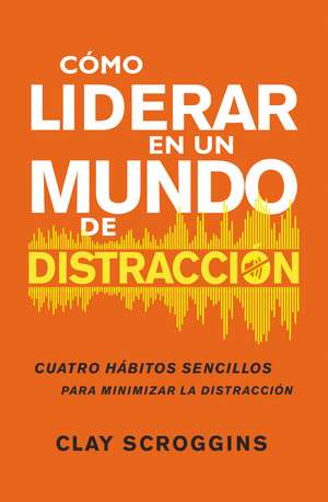 Cómo liderar en un mundo de distracción: Cuatro hábitos sencillos para disminuir el ruido de Clay Scroggins