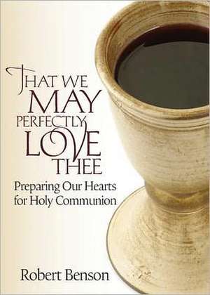 That We May Perfectly Love Thee: Preparing Our Hearts for Holy Communion de R. Benson