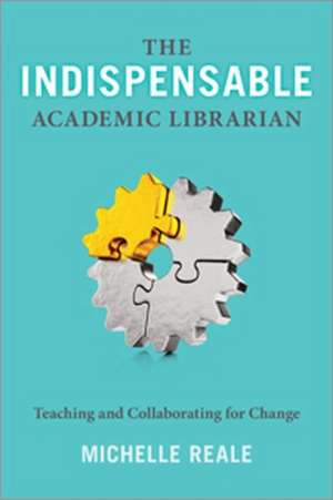 The Indispensable Academic Librarian: Teaching and Collaborating for Change de Michelle Reale