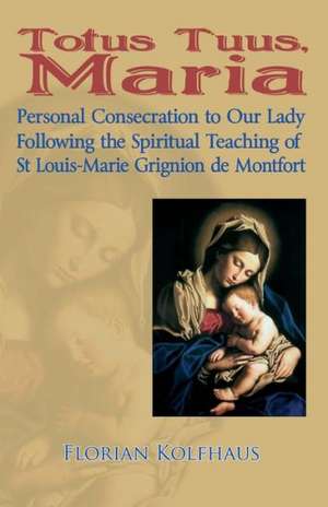 Totus Tuus, Maria. Personal Consecration to Our Lady Following the Spiritual Teaching of St Louis-Marie Grignion de Montfort de Florian Kolfhaus