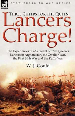 Three Cheers for the Queen-Lancers Charge! the Experiences of a Sergeant of 16th Queen's Lancers in Afghanistan, the Gwalior War, the First Sikh War a de W. J. Gould