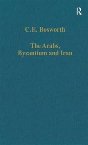 The Arabs, Byzantium and Iran: Studies in Early Islamic History and Culture de C.E. Bosworth